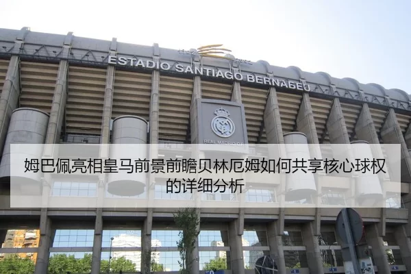 姆巴佩亮相皇马前景前瞻贝林厄姆如何共享核心球权的详细分析