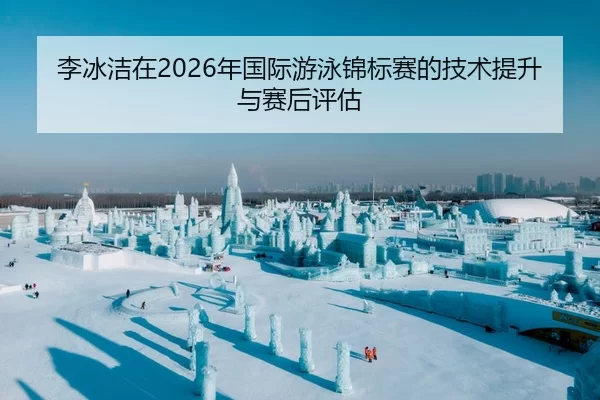 李冰洁在2026年国际游泳锦标赛的技术提升与赛后评估