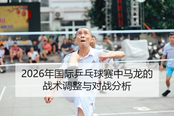2026年国际乒乓球赛中马龙的战术调整与对战分析