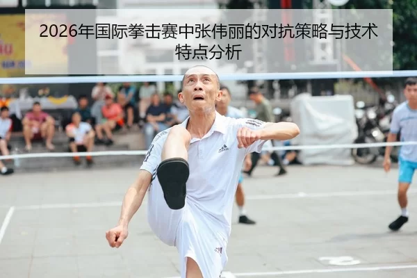 2026年国际拳击赛中张伟丽的对抗策略与技术特点分析