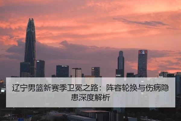 辽宁男篮新赛季卫冕之路：阵容轮换与伤病隐患深度解析