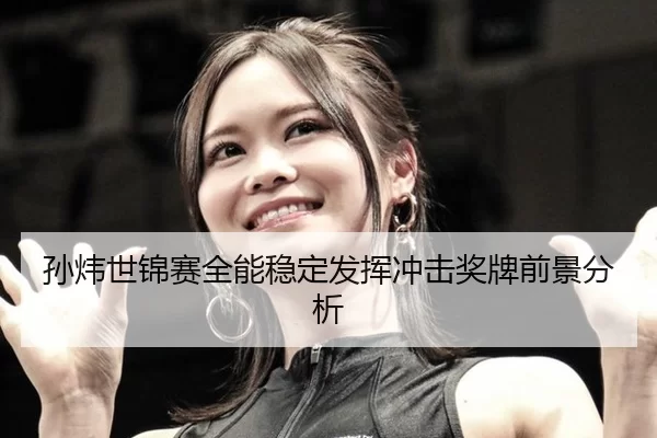 孙炜世锦赛全能稳定发挥冲击奖牌前景分析