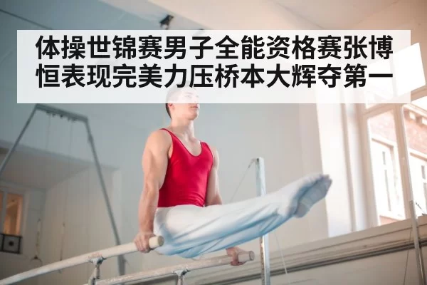 体操世锦赛男子全能资格赛张博恒表现完美力压桥本大辉夺第一